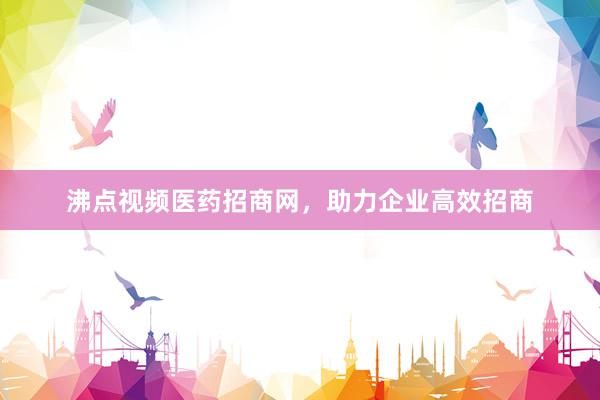 沸点视频医药招商网，助力企业高效招商